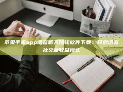 邵阳县苹果手机app语音聊天赚钱软件下载：开启语音社交新收益模式
